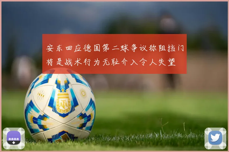 安东回应德国第二球争议称阻挡门将是战术行为无耻介入令人失望