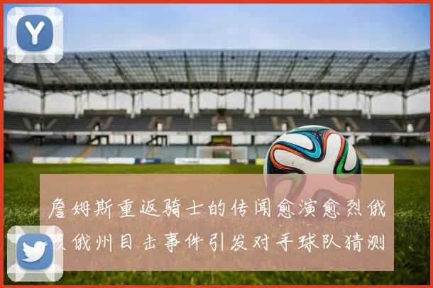 詹姆斯重返骑士的传闻愈演愈烈俄亥俄州目击事件引发对手球队猜测