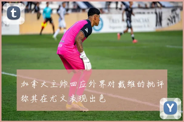 加拿大主帅回应外界对戴维的批评称其在尤文表现出色