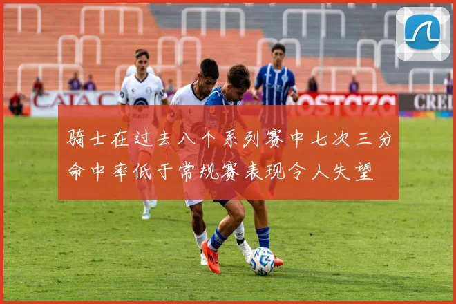 骑士在过去八个系列赛中七次三分命中率低于常规赛表现令人失望