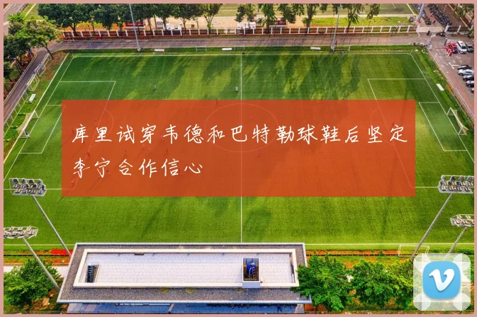 库里试穿韦德和巴特勒球鞋后坚定李宁合作信心