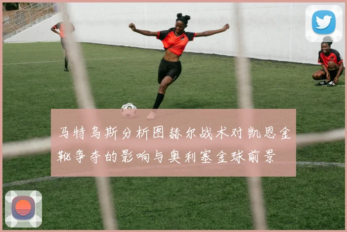 马特乌斯分析图赫尔战术对凯恩金靴争夺的影响与奥利塞金球前景