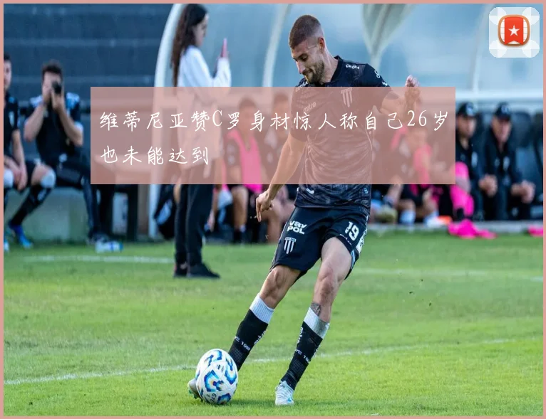 维蒂尼亚赞C罗身材惊人称自己26岁也未能达到