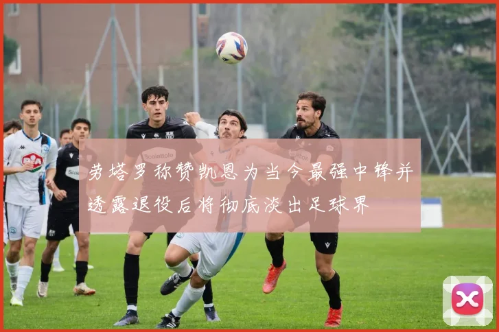 劳塔罗称赞凯恩为当今最强中锋并透露退役后将彻底淡出足球界