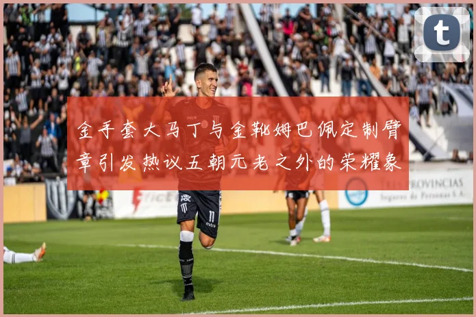 金手套大马丁与金靴姆巴佩定制臂章引发热议五朝元老之外的荣耀象征