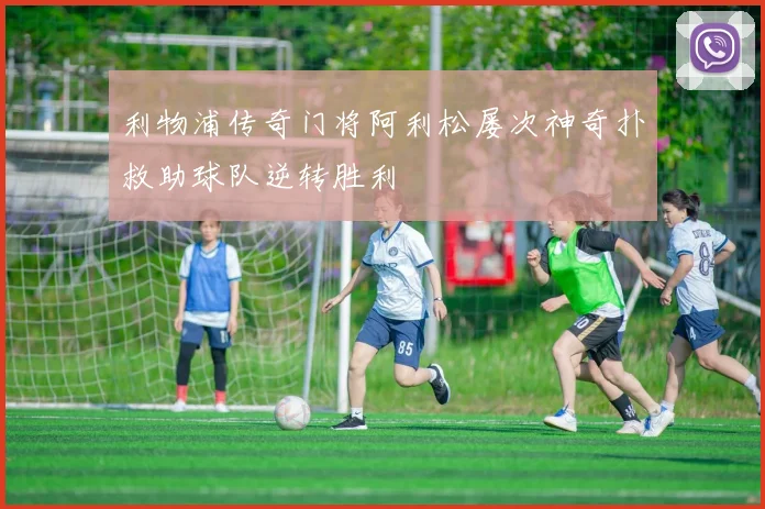 利物浦传奇门将阿利松屡次神奇扑救助球队逆转胜利