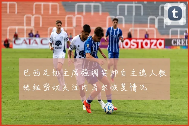 巴西足协主席强调安帅自主选人教练组密切关注内马尔恢复情况