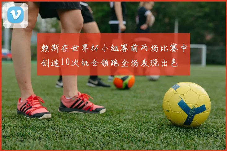 赖斯在世界杯小组赛前两场比赛中创造10次机会领跑全场表现出色