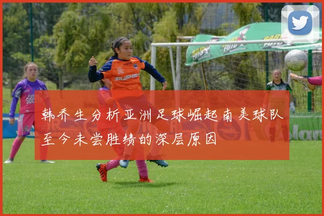 韩乔生分析亚洲足球崛起南美球队至今未尝胜绩的深层原因